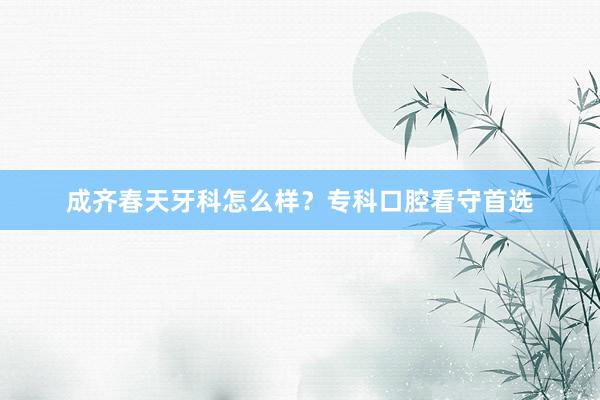 成齐春天牙科怎么样？专科口腔看守首选