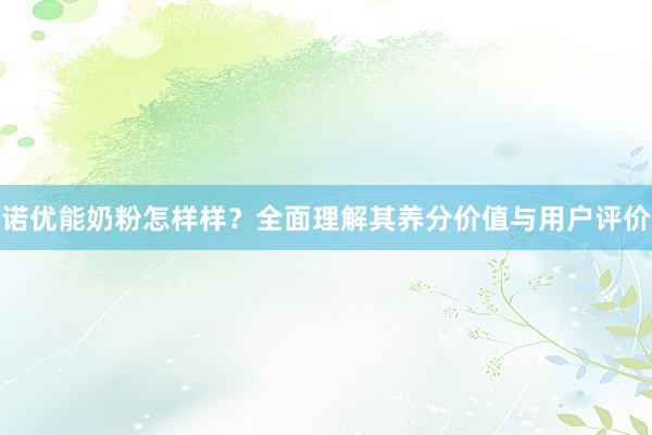 诺优能奶粉怎样样？全面理解其养分价值与用户评价